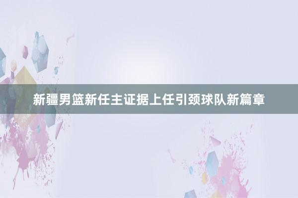 新疆男篮新任主证据上任引颈球队新篇章